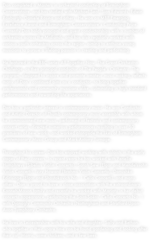 Dan completed a Masters in orchestral conducting at Birmingham Conservatoire, and has studied with Michael Seal, Sian Edwards, Edwin Roxburgh, Daniele Rosina and others. He won an MBF Emerging Excellence Award and Birmingham Conservatoire’s Conducting Prize. Currently Dan holds principal and guest conductorships with a number of orchestras across the Midlands, and also regularly works with Royal Birmingham Conservatoire's LEAP Ensemble, which is dedicated to enthusing young musicians to pursue a lifelong passion in creating and performing. Dan was also recently appointed as the conductor of the NLMS Summer School Symphony Orchestra.He featured in the BBC series All Together Now: The Great Orchestra Challenge, as then principal conductor of The People's Orchestra. The program, designed to inspire and promote amateur music making, reflects many of Dan's continued aims as a conductor, to bring together professionals and community musicians alike, culminating in high standard performances and rewarding life experiences.Dan has a particular interest in contemporary music. He was Conductor and Artistic Director of Thumb contemporary music ensemble with whom he commissioned new music, performed at festivals and contemporary concert series, directed numerous performances resulting in over 50 premières of new works, and worked alongside the likes of Birmingham Contemporary Music Group and Mark-Antony Turnage.

Throughout his career, Dan has enjoyed working with soloists in the early stages of their careers. In recent years he has worked with Fenella Humphreys (Sibelius Violin Concerto), Sarah Sew (Elgar and Mendelssohn Violin Concerti), Izzy Howard (Brahms Violin Concerto), Danushka Edirisinge (Elgar and Shostakovich No. 1 Cello Concerti), and many others. In 2024 he is delighted to be continuing his association with the extraordinary Kanneh-Mason family as Mariatu will be working with Dan and the Stratford-upon-Avon Symphony Orchestra in a performance of Saint-Saëns' Cello Concerto No. 1.
He lives in Leicestershire with wife Sally, cat Morris, an increasingly inquisitive daughter, Bethan, and a small flock of chickens.