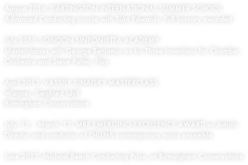 August 2014: DARTINGTON INTERNATIONAL SUMMER SCHOOL
Advanced Conducting course with Siân Edwards. Full bursary awarded
July 2013: LONDON SINFONIETTA ACADEMY Masterclasses with George Benjamin on his Three Inventions for Chamber Orchestra and Steve Potter, Play
April 2013: VASSILY SINAISKY MASTERCLASS
Wagner, Siegfried Idyll Birmingham Conservatoire
July '12 – March '13: MBF EMERGING EXCELLENCE AWARD as Artistic Director and conductor of THUMB contemporary music ensemble
June 2012: Michael Beech Conducting Prize, at Birmingham Conservatoire
