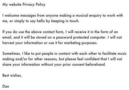 My website Privacy PolicyI welcome messages from anyone making a musical enquiry to work with me, or simply to say hello by keeping in touch.If you do use the above contact form, I will receive it in the form of an email, and it will be stored on a password protected computer. I will not harvest your information or use it for marketing purposes.Sometimes, I like to put people in contact with each other to facilitate music making and/or for other reasons, but please feel confident that I will not share your information without your prior consent beforehand.Best wishes,Dan